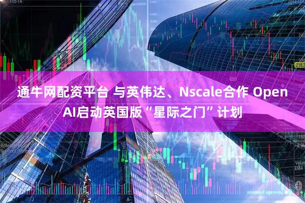通牛网配资平台 与英伟达、Nscale合作 OpenAI启动英国版“星际之门”计划