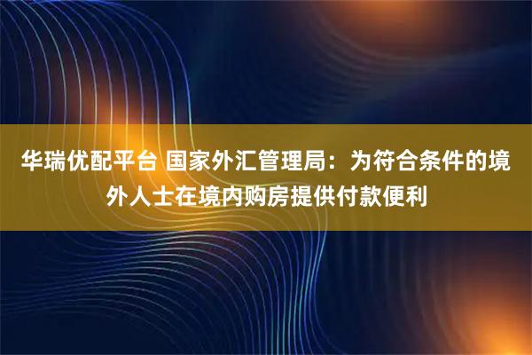 华瑞优配平台 国家外汇管理局：为符合条件的境外人士在境内购房提供付款便利
