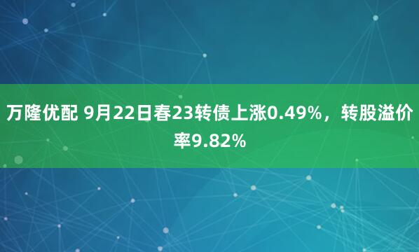 万隆优配 9月22日春23转债上涨0.49%，转股溢价率9.82%
