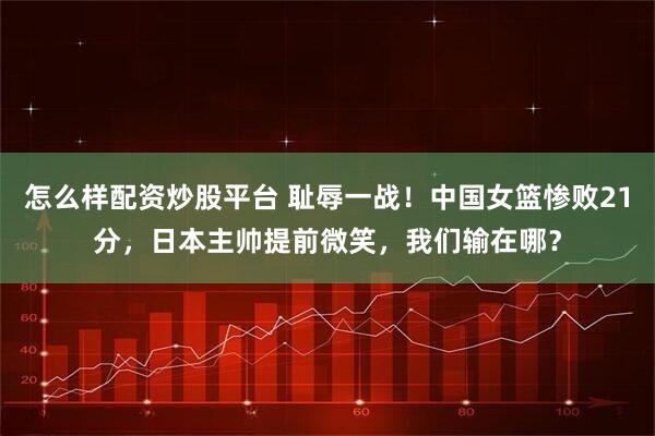 怎么样配资炒股平台 耻辱一战！中国女篮惨败21分，日本主帅提前微笑，我们输在哪？