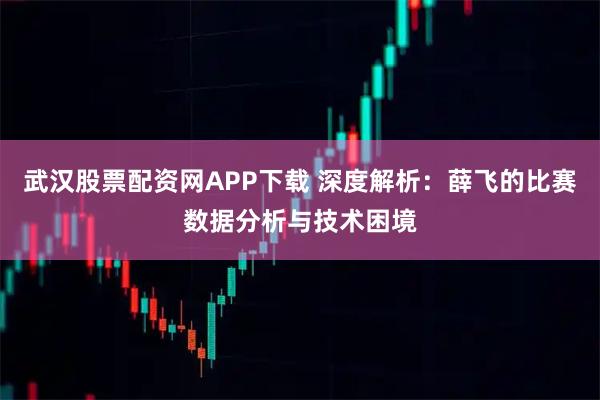 武汉股票配资网APP下载 深度解析：薛飞的比赛数据分析与技术困境