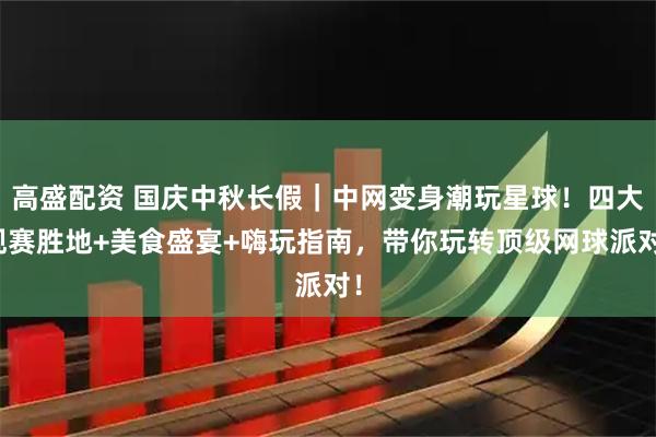 高盛配资 国庆中秋长假｜中网变身潮玩星球！四大观赛胜地+美食盛宴+嗨玩指南，带你玩转顶级网球派对！