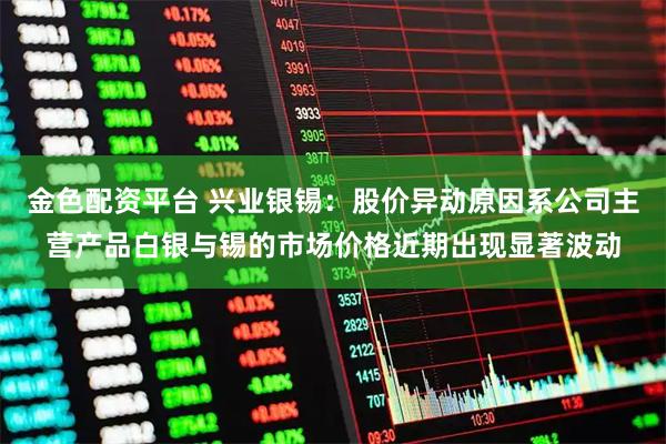 金色配资平台 兴业银锡：股价异动原因系公司主营产品白银与锡的市场价格近期出现显著波动