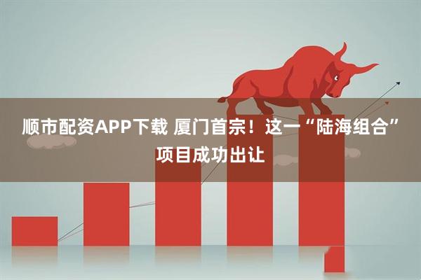 顺市配资APP下载 厦门首宗！这一“陆海组合”项目成功出让