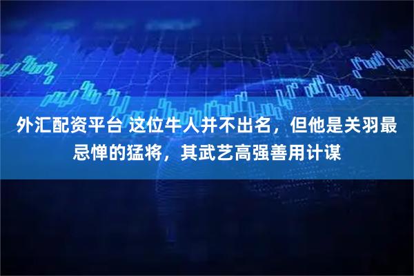 外汇配资平台 这位牛人并不出名，但他是关羽最忌惮的猛将，其武艺高强善用计谋