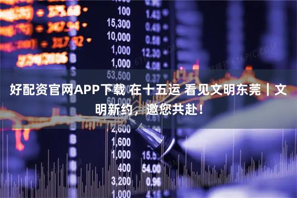 好配资官网APP下载 在十五运 看见文明东莞｜文明新约，邀您共赴！