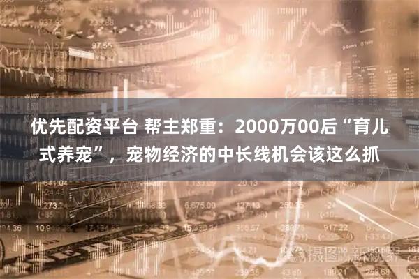 优先配资平台 帮主郑重：2000万00后“育儿式养宠”，宠物经济的中长线机会该这么抓
