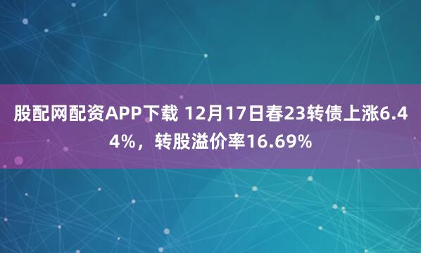 股配网配资APP下载 12月17日春23转债上涨6.44%，转股溢价率16.69%