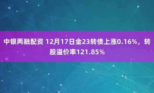 中银两融配资 12月17日金23转债上涨0.16%，转股溢价率121.85%