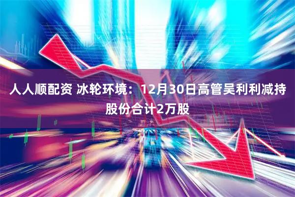 人人顺配资 冰轮环境：12月30日高管吴利利减持股份合计2万股