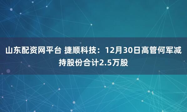 山东配资网平台 捷顺科技：12月30日高管何军减持股份合计2.5万股