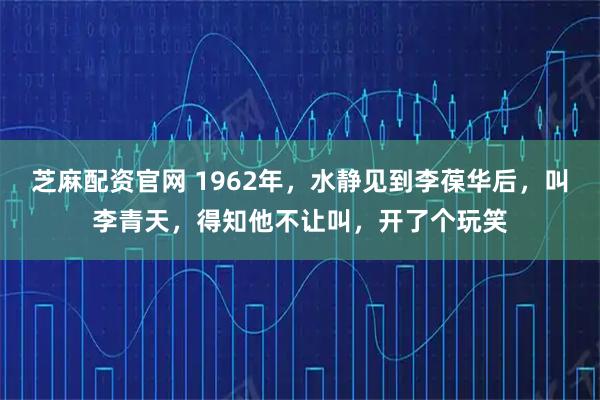 芝麻配资官网 1962年，水静见到李葆华后，叫李青天，得知他不让叫，开了个玩笑