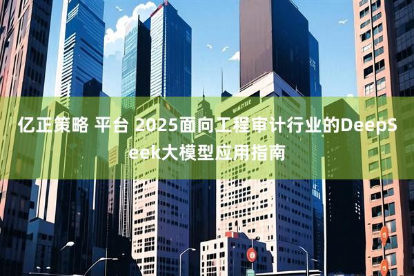 亿正策略 平台 2025面向工程审计行业的DeepSeek大模型应用指南