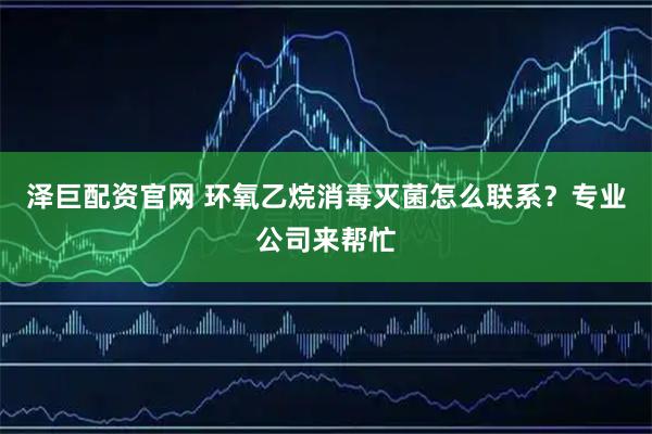 泽巨配资官网 环氧乙烷消毒灭菌怎么联系？专业公司来帮忙