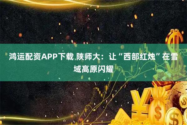 鸿运配资APP下载 陕师大：让“西部红烛”在雪域高原闪耀