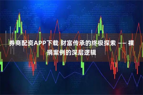 券商配资APP下载 财富传承的终极探索 —— 裸捐案例的深层逻辑