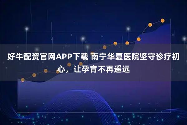 好牛配资官网APP下载 南宁华夏医院坚守诊疗初心，让孕育不再遥远