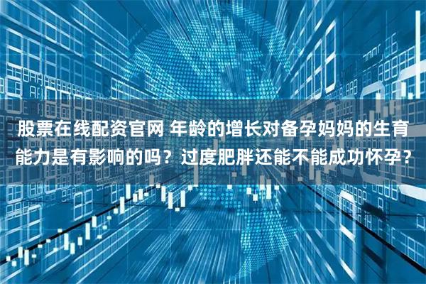 股票在线配资官网 年龄的增长对备孕妈妈的生育能力是有影响的吗？过度肥胖还能不能成功怀孕？