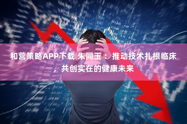 和营策略APP下载 朱同玉 ：推动技术扎根临床，共创实在的健康未来