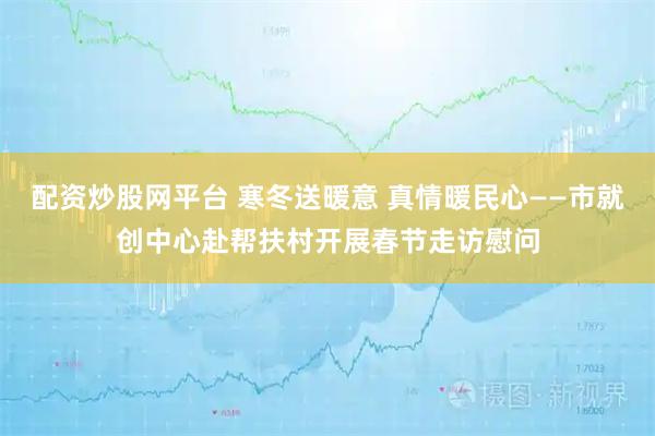 配资炒股网平台 寒冬送暖意 真情暖民心——市就创中心赴帮扶村开展春节走访慰问