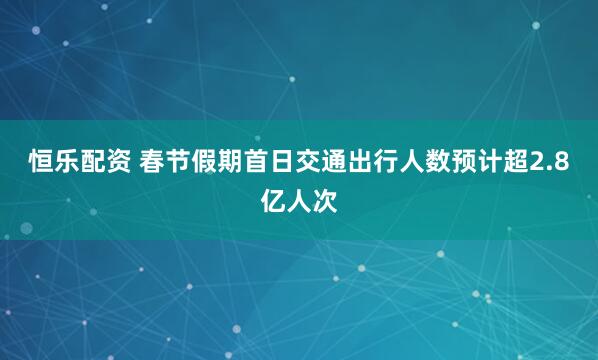 恒乐配资 春节假期首日交通出行人数预计超2.8亿人次