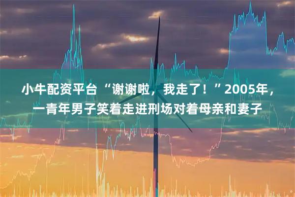 小牛配资平台 “谢谢啦，我走了！”2005年，一青年男子笑着走进刑场对着母亲和妻子