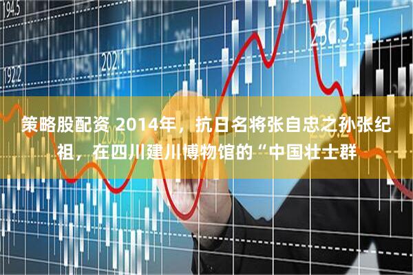 策略股配资 2014年，抗日名将张自忠之孙张纪祖，在四川建川博物馆的“中国壮士群