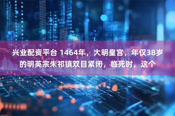 兴业配资平台 1464年，大明皇宫，年仅38岁的明英宗朱祁镇双目紧闭，临死时，这个
