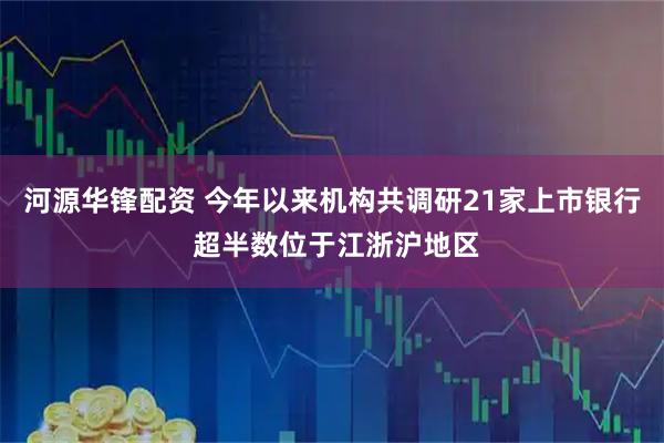 河源华锋配资 今年以来机构共调研21家上市银行 超半数位于江浙沪地区