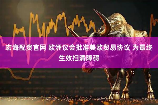 宏海配资官网 欧洲议会批准美欧贸易协议 为最终生效扫清障碍