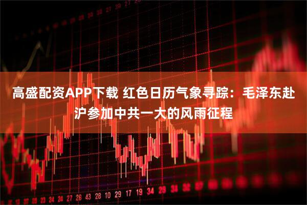 高盛配资APP下载 红色日历气象寻踪：毛泽东赴沪参加中共一大的风雨征程