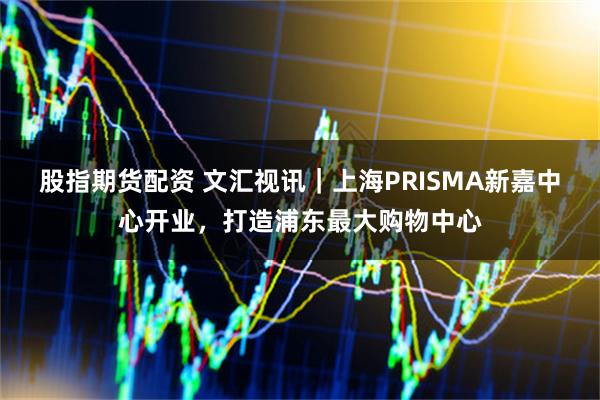 股指期货配资 文汇视讯｜上海PRISMA新嘉中心开业，打造浦东最大购物中心
