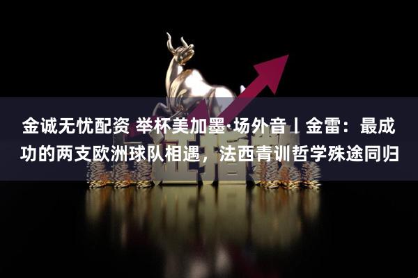 金诚无忧配资 举杯美加墨·场外音丨金雷：最成功的两支欧洲球队相遇，法西青训哲学殊途同归