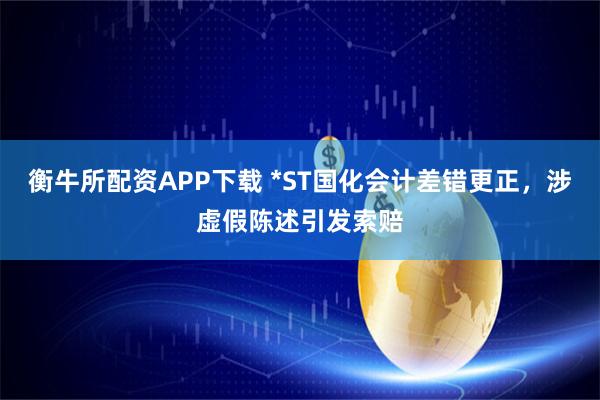衡牛所配资APP下载 *ST国化会计差错更正，涉虚假陈述引发索赔