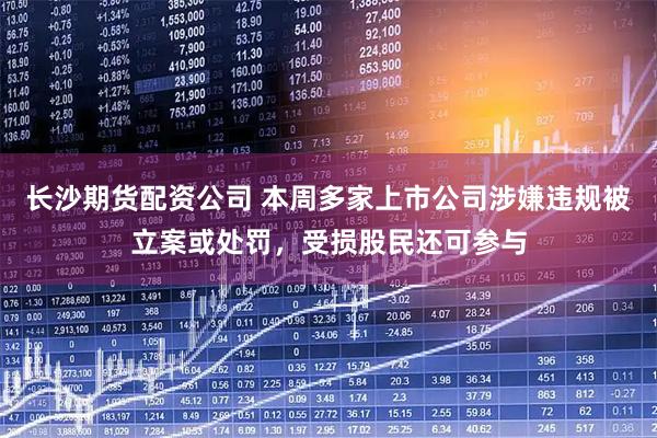 长沙期货配资公司 本周多家上市公司涉嫌违规被立案或处罚，受损股民还可参与